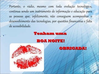 Portanto, o rádio, mesmo com toda evolução tecnológica,
continua sendo um instrumento de informação e educação para
as pessoas que, infelizmente, não conseguem acompanhar o
desenvolvimento das tecnologias, por questões financeiras e falta
de acessibilidade.
Tenham umaTenham uma
BOA NOITE!BOA NOITE!
OBRIGADA!OBRIGADA!
 