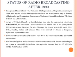 STATUS OF RADIO BROADCASTING AFTER 1990 Emergence of Prasar Bharati : The Parliament of India passed an Act to grant this autonomy in 1990, but it was not enacted until September 15,1997.It was an autonomous body of Ministry of Information and Broadcasting, Government of India comprising of Doordarshan Television Network and All India Radio. Advent of FM Radio Channels : In the mid-nineties, when India first experimented with private  FM broadcasts , the small tourist Destination of Goa was the fifth place in this country of one billion where private players got FM slots. The other four centres were the big metro cities: Delhi, Mumbai, Kolkata and Chennai. These were followed by stations in Bangalore, Hyderabad, Jaipur and Lucknow. Listenership has increased in certain urban areas due to the time allotment of the private FM radio channel. Film and other popular music constituted the main curriculum of such stations contributing to an increase in commercial time and thus earn advertising revenues from Rs. 527 million in 1992 to Rs.809 million in 1996. 
