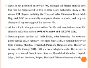 News in not permitted on private FM, although the federal minister says this may be reconsidered in two to three years. Nationally, many of the current FM players, including the Times of India, Hindustan Times, Mid-Day, and BBC are essentially newspaper chains or media, and they are already making a strong pitch for news on FM. All India Radio also got converted itself to FM and launched two more FM channels in Kolkata namely  107FM Rainbow and 100.2FM Gold. News-on-phone service- All India Radio, after launching the news-on-phone service on 25 February 1998 from New Delhi, is running the service from Chennai, Mumbai, Hyderabad, Patna and Bangalore also. The service is accessible through STD, ISD and local telephone calls. The service is going to be started from 9 more cities — Ahmadabad, Guwahati, Imphal, Jaipur, Kolkata, Lucknow, Raipur, Simla and Thiruvanthapuram shortly. 