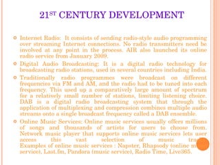 21 ST  CENTURY DEVELOPMENT Internet Radio:  It consists of sending radio-style audio programming over streaming Internet connections. No radio transmitters need be involved at any point in the process. AIR also launched its online radio service from January 2009. Digital Audio Broadcasting: It is a digital radio technology for broadcasting radio stations, used in several countries including India. Traditionally radio programmes were broadcast on different frequencies via FM and AM, and the radio had to be tuned into each frequency. This used up a comparatively large amount of spectrum for a relatively small number of stations, limiting listening choice. DAB is a digital radio broadcasting system that through the application of multiplexing and compression combines multiple audio streams onto a single broadcast frequency called a DAB ensemble. Online Music Services: Online music services usually offers millions of songs and thousands of artists for users to choose from. Network music player that supports online music services lets user access this vast selection of music tracks. Examples of online music services : Napster, Rhapsody (online music service), Last.fm, Pandora (music service), Radio Time, Live365. 