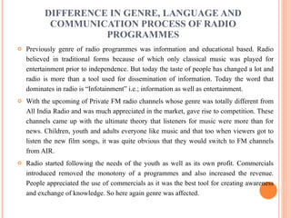 DIFFERENCE IN GENRE, LANGUAGE AND COMMUNICATION PROCESS OF RADIO PROGRAMMES Previously genre of radio programmes was information and educational based. Radio believed in traditional forms because of which only classical music was played for entertainment prior to independence. But today the taste of people has changed a lot and radio is more than a tool used for dissemination of information. Today the word that dominates in radio is “Infotainment” i.e.; information as well as entertainment. With the upcoming of Private FM radio channels whose genre was totally different from All India Radio and was much appreciated in the market, gave rise to competition. These channels came up with the ultimate theory that listeners for music were more than for news. Children, youth and adults everyone like music and that too when viewers got to listen the new film songs, it was quite obvious that they would switch to FM channels from AIR. Radio started following the needs of the youth as well as its own profit. Commercials introduced removed the monotony of a programmes and also increased the revenue. People appreciated the use of commercials as it was the best tool for creating awareness and exchange of knowledge. So here again genre was affected. 