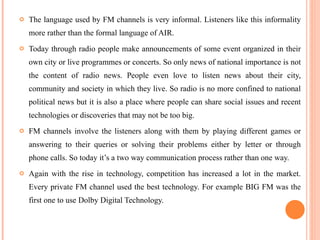 The language used by FM channels is very informal. Listeners like this informality more rather than the formal language of AIR.  Today through radio people make announcements of some event organized in their own city or live programmes or concerts. So only news of national importance is not the content of radio news. People even love to listen news about their city, community and society in which they live. So radio is no more confined to national political news but it is also a place where people can share social issues and recent technologies or discoveries that may not be too big. FM channels involve the listeners along with them by playing different games or answering to their queries or solving their problems either by letter or through phone calls. So today it’s a two way communication process rather than one way. Again with the rise in technology, competition has increased a lot in the market. Every private FM channel used the best technology. For example BIG FM was the first one to use Dolby Digital Technology.  