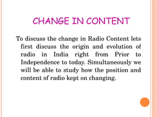 CHANGE IN CONTENT  To discuss the change in Radio Content lets first discuss the origin and evolution of radio in India right from Prior to Independence to today. Simultaneously we will be able to study how the position and content of radio kept on changing. 