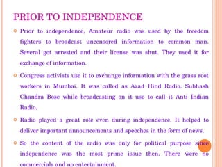 PRIOR TO INDEPENDENCE Prior to independence, Amateur radio was used by the freedom fighters to broadcast uncensored information to common man. Several got arrested and their license was shut. They used it for exchange of information. Congress activists use it to exchange information with the grass root workers in Mumbai. It was called as Azad Hind Radio. Subhash Chandra Bose while broadcasting on it use to call it Anti Indian Radio. Radio played a great role even during independence. It helped to deliver important announcements and speeches in the form of news. So the content of the radio was only for political purpose since independence was the most prime issue then. There were no commercials and no entertainment. 