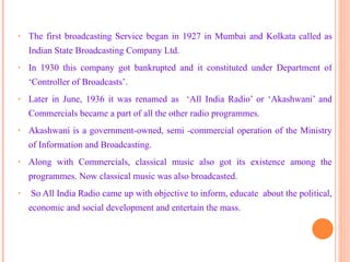 The first broadcasting Service began in 1927 in Mumbai and Kolkata called as Indian State Broadcasting Company Ltd. In 1930 this company got bankrupted and it constituted under Department of ‘Controller of Broadcasts’. Later in June, 1936 it was renamed as  ‘All India Radio’ or ‘Akashwani’ and Commercials became a part of all the other radio programmes. Akashwani is a government-owned, semi -commercial operation of the Ministry of Information and Broadcasting. Along with Commercials, classical music also got its existence among the programmes. Now classical music was also broadcasted. So All India Radio came up with objective to inform, educate  about the political, economic and social development and entertain the mass. 