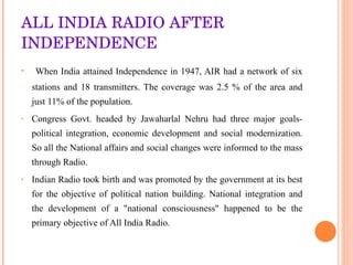 ALL INDIA RADIO AFTER INDEPENDENCE When India attained Independence in 1947, AIR had a network of six stations and 18 transmitters. The coverage was 2.5 % of the area and just 11% of the population. Congress Govt. headed by Jawaharlal Nehru had three major goals-political integration, economic development and social modernization. So all the National affairs and social changes were informed to the mass through Radio. Indian Radio took birth and was promoted by the government at its best for the objective of political nation building. National integration and the development of a "national consciousness" happened to be the primary objective of All India Radio.  