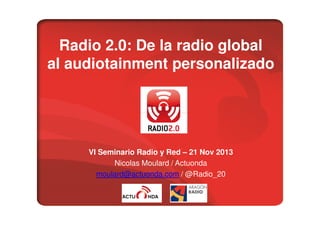 Radio 2.0: De la radio global
al audiotainment personalizado

VI Seminario Radio y Red – 21 Nov 2013
Nicolas Moulard / Actuonda
moulard@actuonda.com / @Radio_20

 