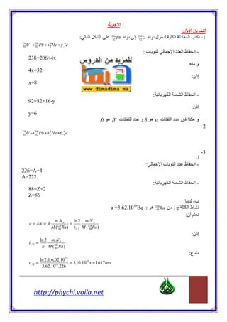 ‫اĬ
                                                                                                                          :‫ا ول‬             ‫اĬ
                                           :     ‫اĬ         ‫اĬ    206
                                                                 82   Pb ‫اة‬        ‫إ‬     U ‫اة‬
                                                                                       238
                                                                                        92            ‫لĬ               ‫د ا‬       ‫اĬ          -1
  U → Pb + x He + y e
238
 92
               206
                82
                          4
                          2
                                  0
                                 −1

                                                                                             :‫ت‬                      ‫ظا دا‬           ‫-ا‬
      238=206+4x
                                                                                                                                      ‫و‬
      4x=32
                                                                                                                                    :‫إذن‬
      x=8

                                                                                                  :              ‫اĬ        ‫ظا‬         ‫-ا‬
      92=82+16-y
                                                                                                                                    :‫إذن‬
      y=6
                                                           .6 ‫ ه‬β − ‫ت‬         ‫دا‬        ‫ه 8و‬α ‫ت‬                  ‫دا‬       ‫وه ا ن‬
                                                                                                                                           -2
  U → Pb +8 He + 6 e
238
 92
               206
                82
                         4
                         2
                                  0
                                 −1




                                                                                                                                           -3
                                                                                                                                      -‫أ‬
                                                                                             :              ‫تا‬       ‫دا‬     ‫ظ‬        ‫-ا‬
226=A+4
A=222.
                                                                                                  :              ‫اĬ        ‫ظا‬         ‫-ا‬
      88=Z+2
      Z=86
                                                                                                                                -‫ب‬
                                                                               10
                                                               a =3,62.10 Bq : ‫ه‬                      226
                                                                                                       88   Ra       1g      ‫طا‬
                                                                                                                            :‫أن‬
                           m.N A       ln 2 m.N A
      a = λN = λ                     =
                          M ( 88 Ra ) t1 / 2 M ( 226Ra )
                             226
                                                  88

                                                                                                                                    :‫إذن‬
                  ln 2 m.N A
      t1 / 2    =
                   a M ( 226Ra )
                          88

                                                                                                                                :‫ت ع‬
                                  23
                     ln 2.1.6,02.10
      t1 / 2 =                      = 5,10.1010 s ≈ 1617ans
                      3,62.1010.226




           http://phychi.voila.net
 