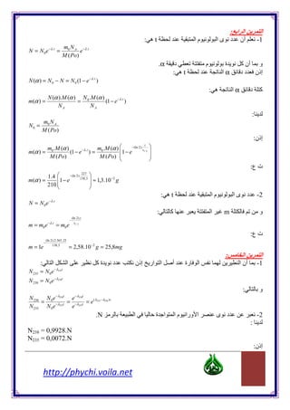 : ‫ا ا‬            ‫اĬ
                                                                                     : ‫ه‬t                       ‫ما‬            ‫د ىا‬       ‫أن‬        -1
                             m0 N A −λ .t
N = N 0e −λ .t =                     e
                             M ( Po)
                                                                                            .α      ‫د‬                ‫م‬          ‫ة‬        ‫و أن آ‬
                                                                                                   : ‫ه‬t                        ‫اĬα        ‫إذن د د‬
N (α ) = N 0 − N = N 0 (1 − e − λ .t )
                                                                                                                         : ‫ه‬        ‫اĬα        ‫د‬     ‫آ‬
        N (α ).M (α ) N 0 .M (α )
m(α ) =              =            (1 − e −λ .t )
             NA            NA
                                                                                                                                              :
       m0 N A
N0 =
       M ( Po)
                                                                                                                                                  :‫إذن‬
              m0 .M (α )                 m .M (α )                                 t
                                                          −(ln 2 ).
m(α ) =                  (1 − e −λ .t ) = 0        1 − e           t1 / 2 

               M ( Po)                    M ( Po) 
                                                                           
                                                                           
                                                                                                                                              :‫ت ع‬
              1 .4                                      
                                                227
                                      −(ln 2 ).
m(α ) =            1 − e                      138 , 5    ≈ 1,3.10 −2 g
              210 
                                                         
                                                         
                                                                                                : ‫ه‬t                     ‫ما‬          ‫د ىا‬          -2
               − λ .t
N = N 0e
                                                                                            :      ‫آ‬                     ‫اĬ     m                    ‫و‬
                                        (ln 2 ).t
                                      −
m = m0e −λ .t = m0e                       t1 / 2


                                                                                                                                              :‫ت ع‬
             (ln 2 ).2.365 , 25
           −
m = 1e            138 , 5
                                      = 2,58.10 −2 g = 25,8mg
                                                                                                                                :         ‫اĬ          ‫اĬ
       :          ‫اĬ               ‫اĬ                         ‫ةآ‬       ‫د‬         ‫إذن‬       ‫ا ار‬      ‫أ‬       ‫رة‬    ‫اĬ                     ‫أن ا‬        -1
                      − λ235t
N 235 = N 0e
N 238 = N 0e − λ238t
                                                                                                                                         :          ‫و‬
                        − λ238t            − λ238t
N 238 N 0e         e
     =     −λ235t
                  = −λ235t = e ( λ235 −λ238 )t
N 235 N 0e         e
                                                            .N             ‫اĬ               ‫ا ة‬         ‫ا ورا م ا‬             ‫د ى‬                   -2
                                                                                                                                              :
N238 = 0,9928.N
N235 = 0,0072.N
                                                                                                                                                  :‫إذن‬


           http://phychi.voila.net
 