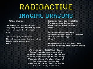 RADIOACTIVE
imagine dragons
Whoa, oh, oh . . .
I'm waking up to ash and dust
I wipe my brow and I sweat my rust
I'm breathing in the chemicals
Ugh
I'm breaking in, shaping up
Then checking out on the prison bus
This is it, the apocalypse
Whoa *
I raise my flags, don my clothes
It's a revolution, I suppose
We're painted red to fit right in
Whoa
I'm breaking in, shaping up
Then checking out on the prison bus
This is it, the apocalypse
Whoa *
All systems go, the sun hasn't died
Deep in my bones, straight from inside
I'm waking up, I feel it in my bones
Enough to make my systems blow
Welcome to the new age, to the new age
Welcome to the new age, to the new age
Whoa, oh, oh, oh, oh, whoa, oh, oh, oh
I'm radioactive, radioactive
Whoa, oh, oh, oh, oh, whoa, oh, oh, oh
I'm radioactive, radioactive
 