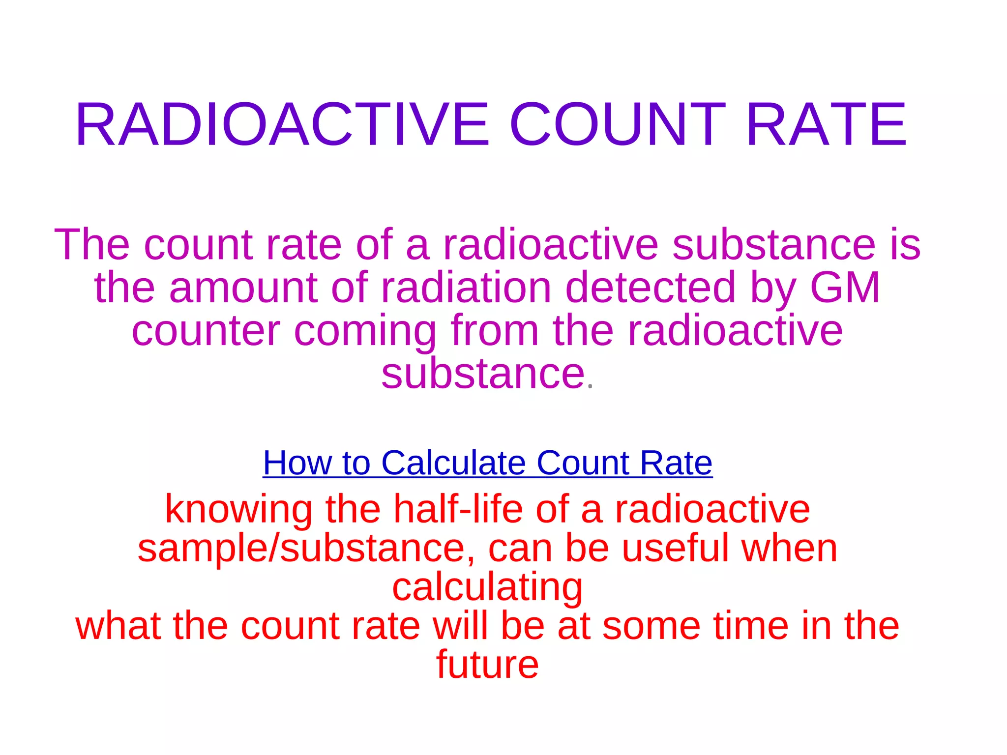 RADIOACTIVE COUNT RATE The count rate of a radioactive substance is the amount of radiation detected by GM counter coming from the radioactive substance . How to Calculate Count Rate knowing the half-life of a radioactive sample/substance, can be useful when calculating what the count rate will be at some time in the future 