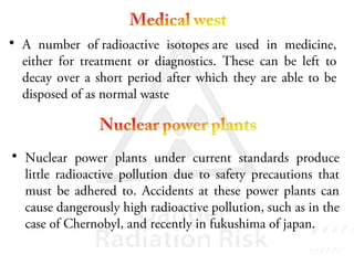 • A number of radioactive isotopes are used in medicine,
either for treatment or diagnostics. These can be left to
decay over a short period after which they are able to be
disposed of as normal waste
• Nuclear power plants under current standards produce
little radioactive pollution due to safety precautions that
must be adhered to. Accidents at these power plants can
cause dangerously high radioactive pollution, such as in the
case of Chernobyl, and recently in fukushima of japan.
 