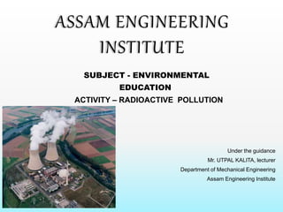 SUBJECT - ENVIRONMENTAL
EDUCATION
ACTIVITY – RADIOACTIVE POLLUTION
Under the guidance
Mr. UTPAL KALITA, lecturer
Department of Mechanical Engineering
Assam Engineering Institute
ASSAM ENGINEERING
INSTITUTE
 