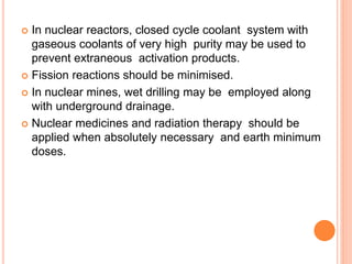  In nuclear reactors, closed cycle coolant system with
gaseous coolants of very high purity may be used to
prevent extraneous activation products.
 Fission reactions should be minimised.
 In nuclear mines, wet drilling may be employed along
with underground drainage.
 Nuclear medicines and radiation therapy should be
applied when absolutely necessary and earth minimum
doses.
 
