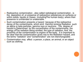  Radioactive contamination , also called radiological contamination , is
the deposition of, or presence of radioactive substances on surfaces or
within solids, liquids or Gases (includingThe human body), where their
presence is unintended or undesirable .
 Such contamination presents a hazard because of the radioactive
decay of the contaminants, which emit Harmful ionising Radiation such
as alpha or beta particles, gamma rays or neutrons . The degree of
hazard is Determined by the concentration of the contaminants, the
energy ofThe radiation being emitted, the type of radiation, And the
proximity of the contamination to organs of the body . It is important to
be clear that the contamination gives rise to the Radiation hazard, and
the terms "radiation“ and "contamination“ are not interchangeable .
 Contamination may affect a person, a place, an animal, or an object
such as clothing
 