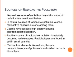 SOURCES OF RADIOACTIVE POLLUTION
Natural sources of radiation: Natural sources of
radiation are mentioned below:
 In natural sources of radioactive pollution, atomic
radioactive minerals are one among them.
 Cosmic rays possess high energy ionizing
electromagnetic radiation.
 Another source of radioactive radiation is naturally
occurring radioisotopes. Radioisotopes are found in
soil in small quantity.
 Radioactive elements like radium, thorium,
uranium, isotopes of potassium and carbon occur in
lithosphere
 