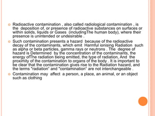 Radioactive contamination , also called radiological contamination , is
the deposition of, or presence of radioactive substances on surfaces or
within solids, liquids or Gases (includingThe human body), where their
presence is unintended or undesirable .
 Such contamination presents a hazard because of the radioactive
decay of the contaminants, which emit Harmful ionising Radiation such
as alpha or beta particles, gamma rays or neutrons . The degree of
hazard is Determined by the concentration of the contaminants, the
energy ofThe radiation being emitted, the type of radiation, And the
proximity of the contamination to organs of the body . It is important to
be clear that the contamination gives rise to the Radiation hazard, and
the terms "radiation“ and "contamination“ are not interchangeable .
 Contamination may affect a person, a place, an animal, or an object
such as clothing
 