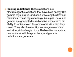  Ionizing radiations: These radiations are
electromagnetic radiations that have high energy like
gamma rays, x-rays, and short wavelength ultraviolet
radiations. These rays of energy like alpha, beta, and
gamma are generated in radioactive decay have the
ability to ionize molecules and atoms via which they
travel. They also have ability to change molecules
and atoms into charged ions. Radioactive decay is a
process from which alpha, beta, and gamma
radiations are generated.
 
