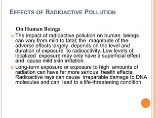EFFECTS OF RADIOACTIVE POLLUTION
On Human Beings
 The impact of radioactive pollution on human beings
can vary from mild to fatal; the magnitude of the
adverse effects largely depends on the level and
duration of exposure to radioactivity. Low levels of
localized exposure may only have a superficial effect
and cause mild skin irritation.
 Long-term exposure or exposure to high amounts of
radiation can have far more serious health effects.
Radioactive rays can cause irreparable damage to DNA
molecules and can lead to a life-threatening condition.
 