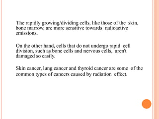 The rapidly growing/dividing cells, like those of the skin,
bone marrow, are more sensitive towards radioactive
emissions.
On the other hand, cells that do not undergo rapid cell
division, such as bone cells and nervous cells, aren't
damaged so easily.
Skin cancer, lung cancer and thyroid cancer are some of the
common types of cancers caused by radiation effect.
 