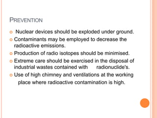 PREVENTION
 Nuclear devices should be exploded under ground.
 Contaminants may be employed to decrease the
radioactive emissions.
 Production of radio isotopes should be minimised.
 Extreme care should be exercised in the disposal of
industrial wastes contained with radionuclide's.
 Use of high chimney and ventilations at the working
place where radioactive contamination is high.
 