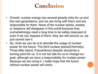 • Overall, nuclear energy has several ghastly risks for us and
the next generations, and we are living with them and are
responsible for them. None of the nuclear plants, wastes,
or weapons will disappear in this world because they
overwhelmingly need a long time to be safety disposed of,
even if we can dispose of them, they are still around us, we
just cannot see it.
• So, what we can do is to dwindle the usage of nuclear
power for the future. The third nuclear plants(Chernobyl,
Three Mile Island, Fukushikma) disaster should be a
turning point for us. It is not too late for us to change our
goal, although we have a responsibility for nuclear power
because we are using it. I really hope that the future
without nuclear power will come.
 