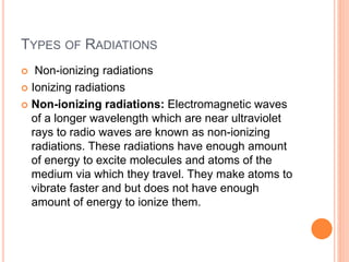 TYPES OF RADIATIONS
 Non-ionizing radiations
 Ionizing radiations
 Non-ionizing radiations: Electromagnetic waves
of a longer wavelength which are near ultraviolet
rays to radio waves are known as non-ionizing
radiations. These radiations have enough amount
of energy to excite molecules and atoms of the
medium via which they travel. They make atoms to
vibrate faster and but does not have enough
amount of energy to ionize them.
 