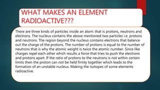 WHAT MAKES AN ELEMENT
RADIOACTIVE???
There are three kinds of particles inside an atom: that is protons, neutrons and
electrons. The nucleus contains the above mentioned two particles i.e. protons
and neutrons. The region beyond the nucleus contains electrons that balance
out the charge of the protons. The number of protons is equal to the number of
neutrons that is why the atomic weight is twice the atomic number. Since like
charges repel each other which results a force that tries to push the electrons
and protons apart. If the ratio of protons to the neutrons is not within certain
limits then the proton can not be held firmly together which leads to the
formation of an unstable nucleus. Making the isotopes of some elements
radioactive.
 