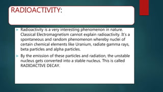 RADIOACTIVITY:
 Radioactivity is a very interesting phenomenon in nature.
Classical Electromagnetism cannot explain radioactivity. It’s a
spontaneous and random phenomenon whereby nuclei of
certain chemical elements like Uranium, radiate gamma rays,
beta particles and alpha particles.
 By the emission of these particles and radiation, the unstable
nucleus gets converted into a stable nucleus. This is called
RADIOACTIVE DECAY.
 