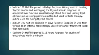  Iodine-131 Half life period is 8 days Purpose: Widely used in treating
thyroid cancer and in imaging the thyroid; also in diagnosis of
abnormal liver function, renal (kidney) blood flow and urinary tract
obstruction. A strong gamma emitter, but used for beta therapy.
Iodine used for curing thyroid cancer
 Iridium-192 half life period is 74 days Purpose: Supplied in wire form
for use as an internal radiotherapy source for cancer treatment (used
then removed).
 Sodium-24 Half life period is 15 hours Purpose: For studies of
electrolytes within the body.
 