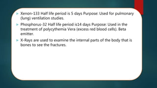  Xenon-133 Half life period is 5 days Purpose: Used for pulmonary
(lung) ventilation studies.
 Phosphorus-32 Half life period is14 days Purpose: Used in the
treatment of polycythemia Vera (excess red blood cells). Beta
emitter.
 X-Rays are used to examine the internal parts of the body that is
bones to see the fractures.
 