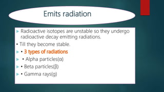  Radioactive isotopes are unstable so they undergo
radioactive decay emitting radiations.
• Till they become stable.
 •
 • Alpha particles(α)
 • Beta particles(β)
 • Gamma rays(g)
 