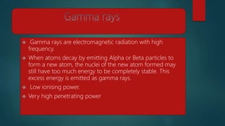  Gamma rays are electromagnetic radiation with high
frequency.
 When atoms decay by emitting Alpha or Beta particles to
form a new atom, the nuclei of the new atom formed may
still have too much energy to be completely stable. This
excess energy is emitted as gamma rays.
 Low ionising power.
 Very high penetrating power
 