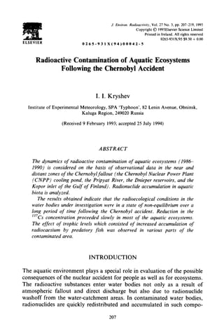 J. Environ. Radioactivity. Vol. 27 No. 3, pp. 207-219,   1995
                                                                Copyright 0 1995Elsevier Science Limited
                                                                      Printed in Ireland. All rights reserved
                                                                                 0265-93 I X/95 $9.50 + 0.00
ELSEVIER                       0265-931       X(94)00042-5




       Radioactive Contamination of Aquatic Ecosystems
               Following the Chernobyl Accident



                                          I. I. Kryshev

   Institute of Experimental   Meteorology, SPA ‘Typhoon’, 82 Lenin Avenue, Obninsk,
                               Kaluga Region, 249020 Russia

                    (Received 9 February      1993; accepted 25 July 1994)




                                           ABSTRACT

     The dynamics of radioactive contamination of aquatic ecosystems (1986
     1990) is considered on the basis of observational data in the near and
     distant zones of the Chernobylfallout (the Chernobyl Nuclear Power Plant
     (CNPP)     cooling pond, the Pripyat River, the Dnieper reservoirs, and the
     Kopor inlet of the Gulf of Finland). Radionuclide accumulation in aquatic
     biota is analyzed.
        The results obtained indicate that the radioecological conditions in the
     water bodies under investigation were in a state of non-equilibrium over a
     long period of time following the Chernobyl accident. Reduction in the
     ‘37Cs concentration proceeded slowly in most of the aquatic ecosystems.
     The effect of trophic levels which consisted of increased accumulation of
     radiocaesium    by predatory fish was observed in various parts of the
     contaminated area.



                                   INTRODUCTION

The aquatic environment plays a special role in evaluation of the possible
consequences of the nuclear accident for people as well as for ecosystems.
The radioactive substances enter water bodies not only as a result of
atmospheric fallout and direct discharge but also due to radionuclide
washoff from the water-catchment areas. In contaminated water bodies,
radionuclides are quickly redistributed and accumulated in such compo-

                                               207
 