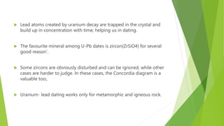  Lead atoms created by uranium decay are trapped in the crystal and
build up in concentration with time; helping us in dating.
 The favourite mineral among U-Pb dates is zircon(ZrSiO4) for several
good reason’.
 Some zircons are obviously disturbed and can be ignored, while other
cases are harder to judge. In these cases, the Concordia diagram is a
valuable too;.
 Uranium- lead dating works only for metamorphic and igneous rock.
 