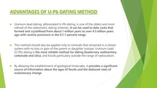 ADVANTAGES OF U-Pb DATING METHOD
 Uranium–lead dating, abbreviated U–Pb dating, is one of the oldest and most
refined of the radiometric dating schemes. It can be used to date rocks that
formed and crystallised from about 1 million years to over 4.5 billion years
ago with routine precisions in the 0.1–1 percent range.
 This method should also be applied only to minerals that remained in a closed
system with no loss or gain of the parent or daughter isotope. Uranium-Lead
(U-Pb) dating is the most reliable method for dating Quaternary sedimentary
carbonate and silica, and fossils particulary outside the range of radiocarbon.
 By allowing the establishment of geological timescales, it provides a significant
source of information about the ages of fossils and the deduced rates of
evolutionary change
 
