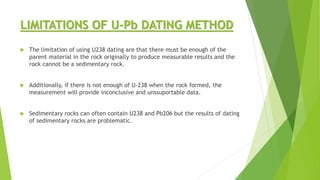 LIMITATIONS OF U-Pb DATING METHOD
 The limitation of using U238 dating are that there must be enough of the
parent material in the rock originally to produce measurable results and the
rock cannot be a sedimentary rock.
 Additionally, if there is not enough of U-238 when the rock formed, the
measurement will provide inconclusive and unssuportable data.
 Sedimentary rocks can often contain U238 and Pb206 but the results of dating
of sedimentary rocks are problematic.
 
