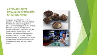 A RESEARCH PAPER
EXPLAINING DIFFICULTIES
OF DATING ZIRCON.
In a paper published this week in
science, Geochemist Roland Mundil of
the Berkeley Gechronology Center
(BGC) and his colleagues at BGC and UC
Berkeley report that U-Pb can be
extremely accurate- to within 250,000
years but only if the zircons from
volcanic ash used in the analysis are
specially treated. To date, zircons-
known to many as a semiprecious stone
and December’s birthstone have often
produced confusing and inaccurate
results.
 