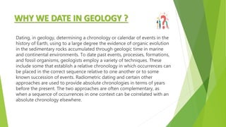 WHY WE DATE IN GEOLOGY ?
Dating, in geology, determining a chronology or calendar of events in the
history of Earth, using to a large degree the evidence of organic evolution
in the sedimentary rocks accumulated through geologic time in marine
and continental environments. To date past events, processes, formations,
and fossil organisms, geologists employ a variety of techniques. These
include some that establish a relative chronology in which occurrences can
be placed in the correct sequence relative to one another or to some
known succession of events. Radiometric dating and certain other
approaches are used to provide absolute chronologies in terms of years
before the present. The two approaches are often complementary, as
when a sequence of occurrences in one context can be correlated with an
absolute chronology elsewhere.
 