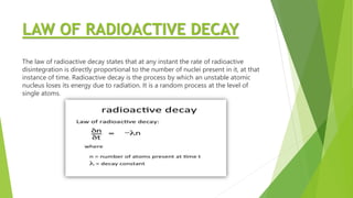 LAW OF RADIOACTIVE DECAY
The law of radioactive decay states that at any instant the rate of radioactive
disintegration is directly proportional to the number of nuclei present in it, at that
instance of time. Radioactive decay is the process by which an unstable atomic
nucleus loses its energy due to radiation. It is a random process at the level of
single atoms.
 
