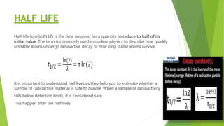 HALF LIFE
Half-life (symbol t1⁄2) is the time required for a quantity to reduce to half of its
initial value. The term is commonly used in nuclear physics to describe how quickly
unstable atoms undergo radioactive decay or how long stable atoms survive.
It is important to understand half lives as they help you to estimate whether a
sample of radioactive material is safe to handle. When a sample of radioactivity
falls below detaction limits, it is considered safe.
This happen after ten half lives
 