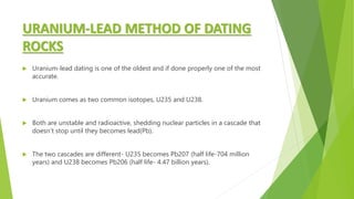 URANIUM-LEAD METHOD OF DATING
ROCKS
 Uranium-lead dating is one of the oldest and if done properly one of the most
accurate.
 Uranium comes as two common isotopes, U235 and U238.
 Both are unstable and radioactive, shedding nuclear particles in a cascade that
doesn’t stop until they becomes lead(Pb).
 The two cascades are different- U235 becomes Pb207 (half life-704 million
years) and U238 becomes Pb206 (half life- 4.47 billion years).
 