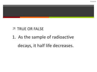 Komperda
 TRUE OR FALSE
1. As the sample of radioactive
decays, it half life decreases.
 