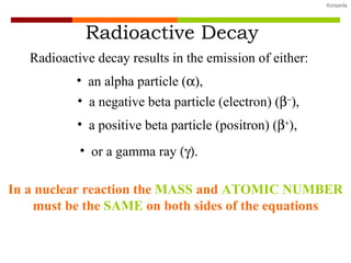 Radioactive decay results in the emission of either: an alpha particle (  ), a negative beta particle (electron) (   ), or a gamma ray   Radioactive Decay a positive beta particle (positron) (   ), In a nuclear reaction the  MASS  and  ATOMIC NUMBER  must be the  SAME  on both sides of the equations 