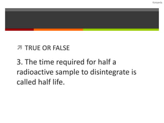 TRUE OR FALSE 3. The time required for half a radioactive sample to disintegrate is called half life. 