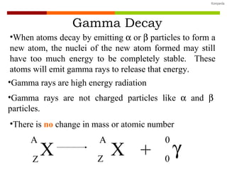 Gamma Decay Gamma rays are not charged particles like    and    particles. Gamma rays are high energy radiation When atoms decay by emitting    or    particles to form a new atom, the nuclei of the new atom formed may still have too much energy to be completely stable.  These atoms will emit gamma rays to release that energy. There is  no   change in mass or atomic number X A Z X A Z  +  0 0 