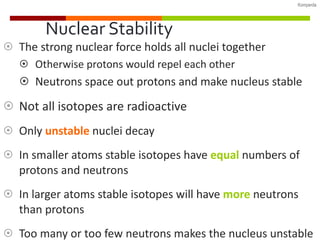 Nuclear Stability The strong nuclear force holds all nuclei together Otherwise protons would repel each other Neutrons space out protons and make nucleus stable Not all isotopes are radioactive Only  unstable   nuclei decay In smaller atoms stable isotopes have  equal  numbers of protons and neutrons In larger atoms stable isotopes will have  more  neutrons than protons Too many or too few neutrons makes the nucleus unstable 