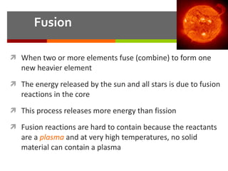 Fusion When two or more elements fuse (combine) to form one new heavier element The energy released by the sun and all stars is due to fusion reactions in the core This process releases more energy than fission Fusion reactions are hard to contain because the reactants are a  plasma  and at very high temperatures, no solid material can contain a plasma 