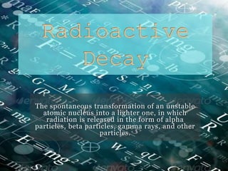 The spontaneous transformation of an unstable
atomic nucleus into a lighter one, in which
radiation is released in the form of alpha
particles, beta particles, gamma rays, and other
particles.
 