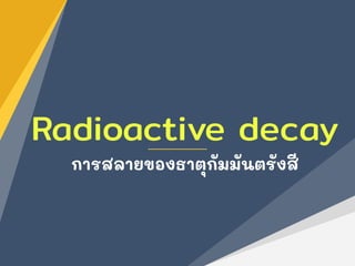 Radioactive decay
การสลายของธาตุกัมมันตรังสี
 